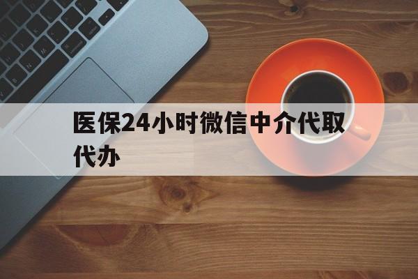 莱芜医保24小时微信中介代取代办(医保24小时微信中介代取代办可靠吗)