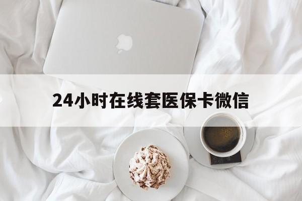 莱芜24小时在线套医保卡微信(24小时在线套医保卡微信能用吗)