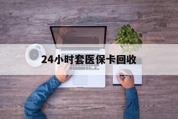 莱芜24小时套医保卡回收(24小时套医保卡回收联系方式)