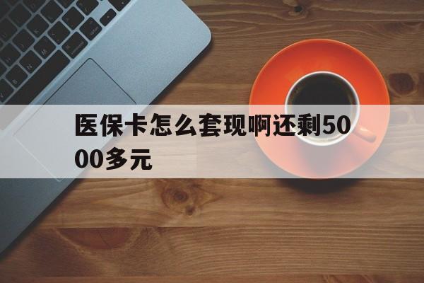 莱芜医保卡怎么套现啊还剩5000多元(医保卡咋套现)