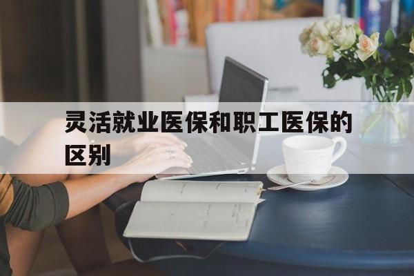 莱芜灵活就业医保和职工医保的区别(天津灵活就业医保和职工医保的区别)